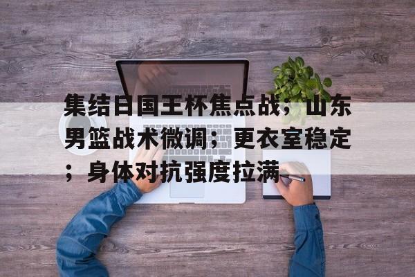 娱乐官方网站-集结日国王杯焦点战；山东男篮战术微调；更衣室稳定；身体对抗强度拉满的简单介绍