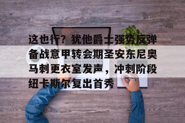 娱乐官方网站-关于这也行？犹他爵士强势反弹备战意甲转会期圣安东尼奥马刺更衣室发声，冲刺阶段纽卡斯尔复出首秀的信息